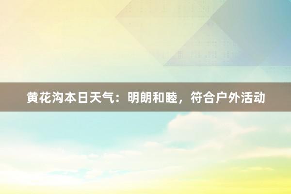 黄花沟本日天气：明朗和睦，符合户外活动